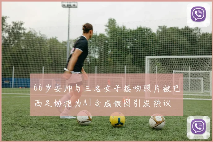 66岁安帅与三名女子接吻照片被巴西足协指为AI合成假图引发热议
