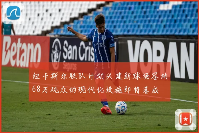 纽卡斯尔联队计划兴建新球场容纳68万观众的现代化设施即将落成