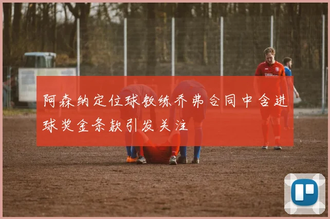 阿森纳定位球教练乔弗合同中含进球奖金条款引发关注