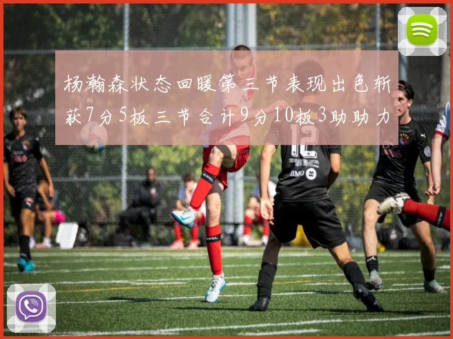 杨瀚森状态回暖第三节表现出色斩获7分5板三节合计9分10板3助助力球队反击