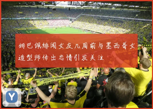 姆巴佩绯闻女友几周前与墨西哥女造型师传出恋情引发关注