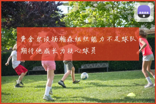 费舍尔谈杨瀚森组织能力不足球队期待他成长为核心球员