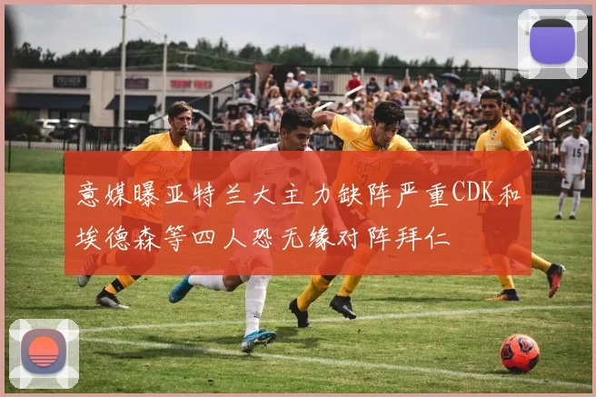 意媒曝亚特兰大主力缺阵严重CDK和埃德森等四人恐无缘对阵拜仁