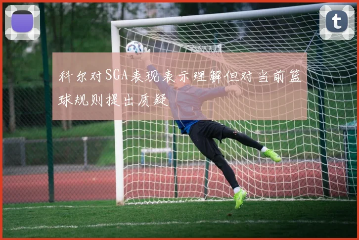 科尔对SGA表现表示理解但对当前篮球规则提出质疑