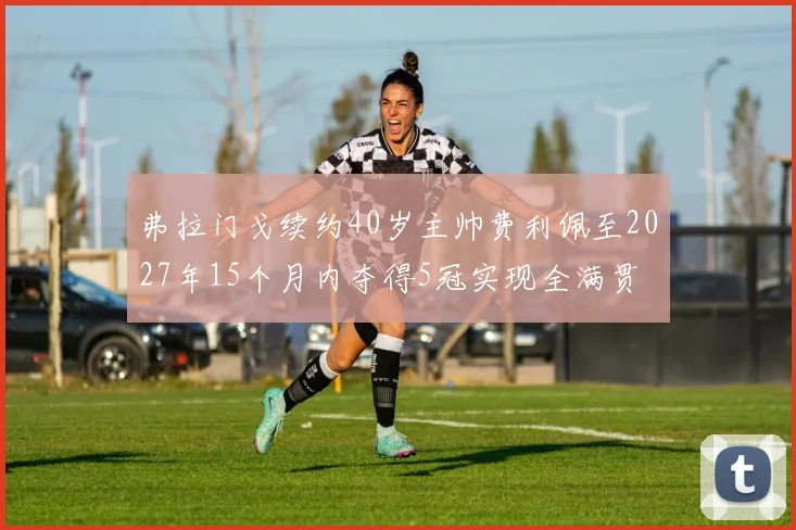 弗拉门戈续约40岁主帅费利佩至2027年15个月内夺得5冠实现全满贯