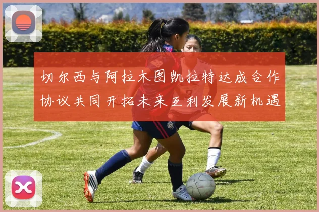 切尔西与阿拉木图凯拉特达成合作协议共同开拓未来互利发展新机遇