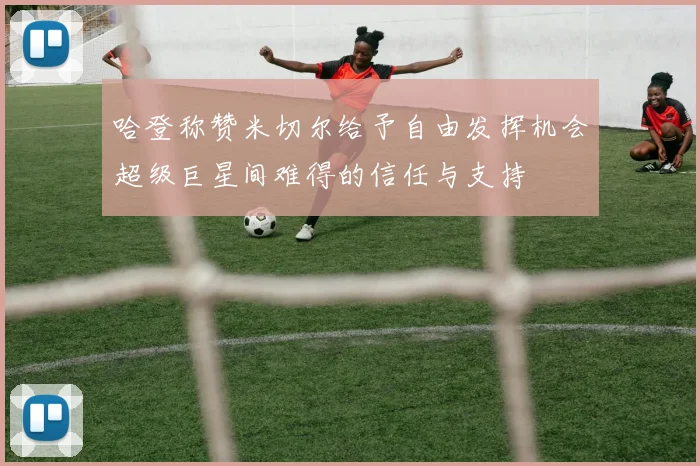 哈登称赞米切尔给予自由发挥机会超级巨星间难得的信任与支持