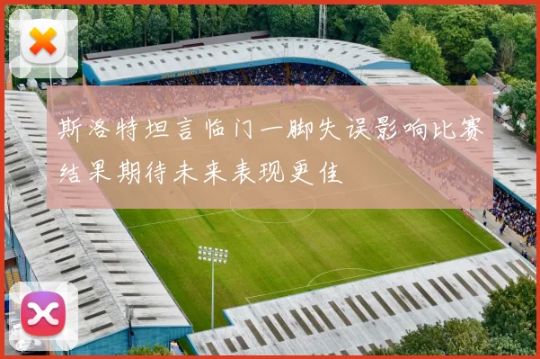 斯洛特坦言临门一脚失误影响比赛结果期待未来表现更佳