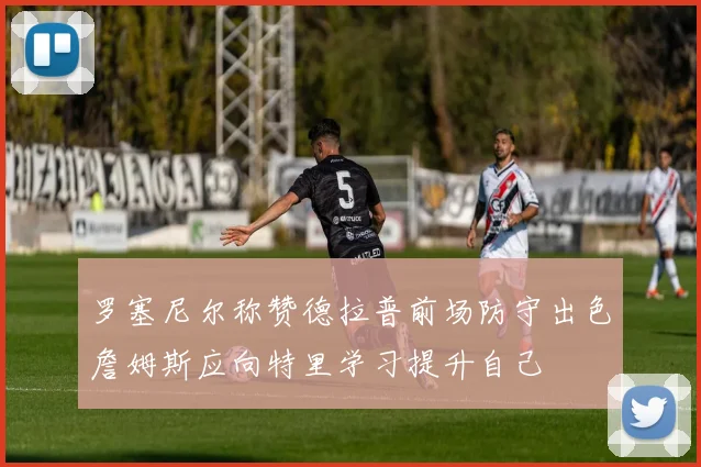 罗塞尼尔称赞德拉普前场防守出色詹姆斯应向特里学习提升自己