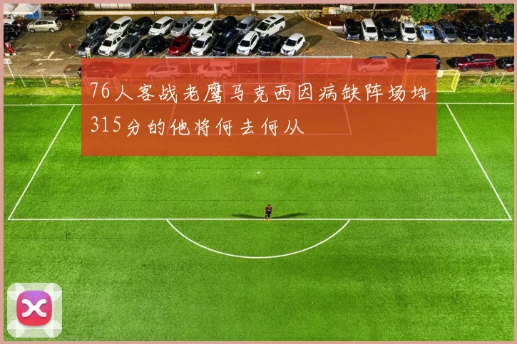 76人客战老鹰马克西因病缺阵场均315分的他将何去何从