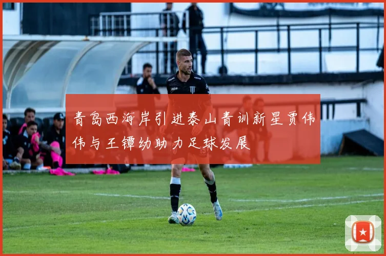 青岛西海岸引进泰山青训新星贾伟伟与王镡幼助力足球发展