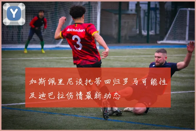 加斯佩里尼谈托蒂回归罗马可能性及迪巴拉伤情最新动态