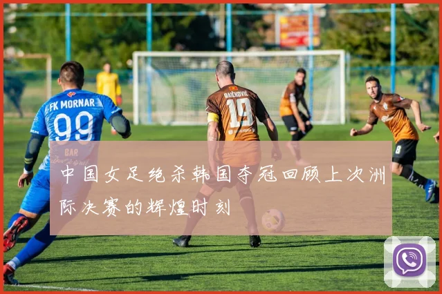中国女足绝杀韩国夺冠回顾上次洲际决赛的辉煌时刻
