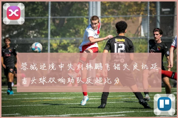 蓉城逆境中失利韩鹏飞错失良机延吉头球双响助队反超比分