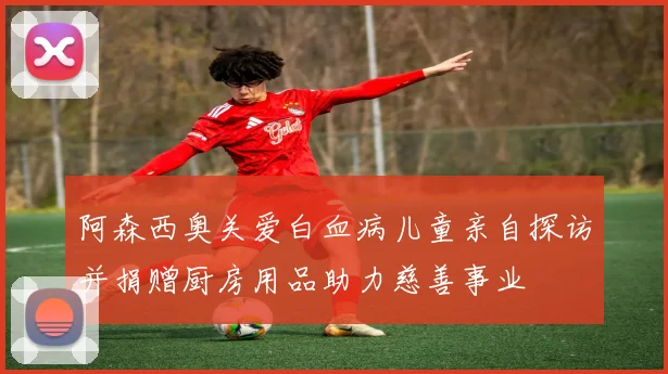 阿森西奥关爱白血病儿童亲自探访并捐赠厨房用品助力慈善事业
