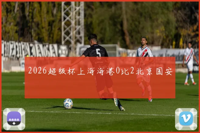 2026超级杯上海海港0比2北京国安