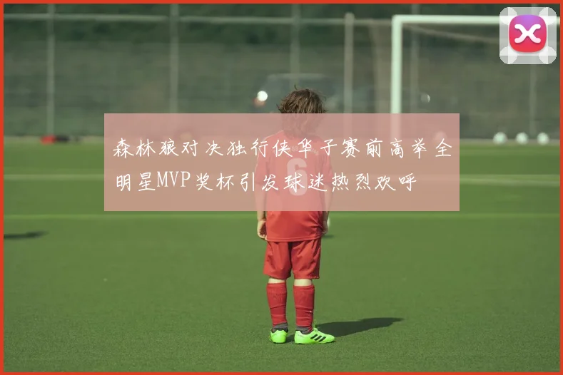 森林狼对决独行侠华子赛前高举全明星MVP奖杯引发球迷热烈欢呼