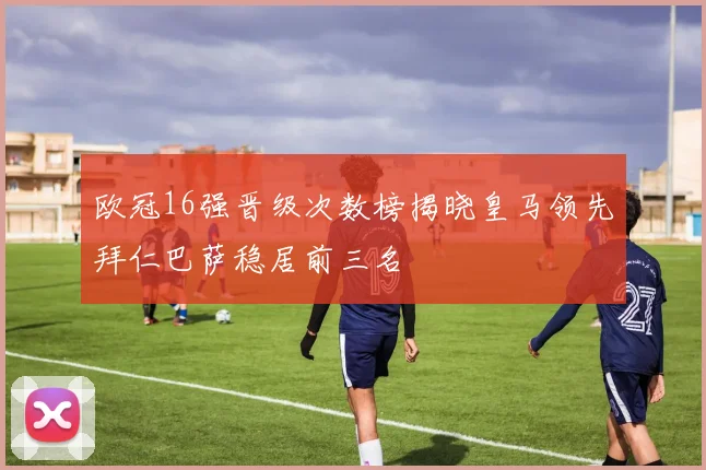 欧冠16强晋级次数榜揭晓皇马领先拜仁巴萨稳居前三名