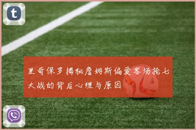 里奇保罗揭秘詹姆斯偏爱客场抢七大战的背后心理与原因