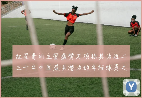 红星青训主管盛赞万项称其为近二三十年中国最具潜力的年轻球员之一