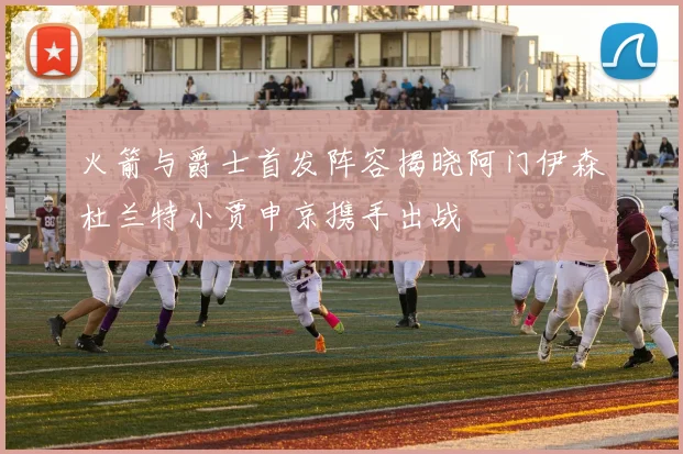 火箭与爵士首发阵容揭晓阿门伊森杜兰特小贾申京携手出战