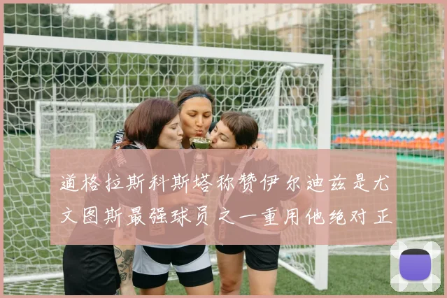 道格拉斯科斯塔称赞伊尔迪兹是尤文图斯最强球员之一重用他绝对正确
