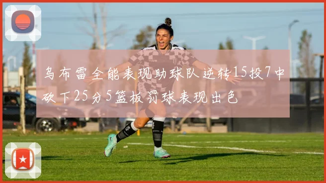 乌布雷全能表现助球队逆转15投7中砍下25分5篮板罚球表现出色