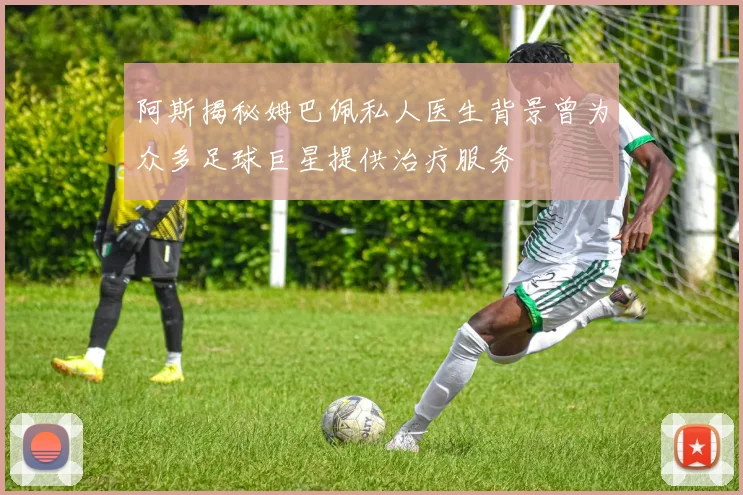 阿斯揭秘姆巴佩私人医生背景曾为众多足球巨星提供治疗服务