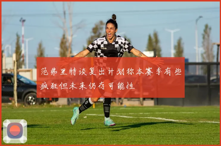 范弗里特谈复出计划称本赛季有些疯狂但未来仍存可能性
