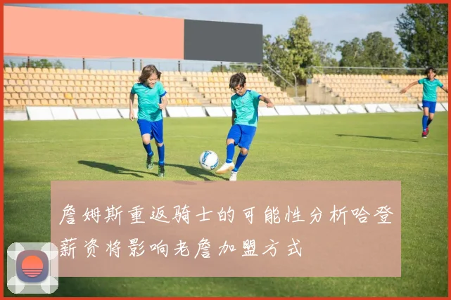 詹姆斯重返骑士的可能性分析哈登薪资将影响老詹加盟方式
